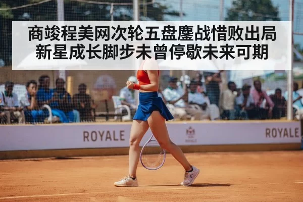 商竣程美网次轮五盘鏖战惜败出局新星成长脚步未曾停歇未来可期