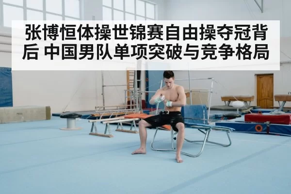 张博恒体操世锦赛自由操夺冠背后 中国男队单项突破与竞争格局